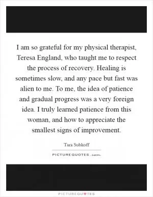 I am so grateful for my physical therapist, Teresa England, who taught me to respect the process of recovery. Healing is sometimes slow, and any pace but fast was alien to me. To me, the idea of patience and gradual progress was a very foreign idea. I truly learned patience from this woman, and how to appreciate the smallest signs of improvement Picture Quote #1