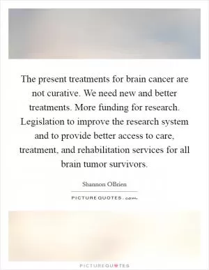 The present treatments for brain cancer are not curative. We need new and better treatments. More funding for research. Legislation to improve the research system and to provide better access to care, treatment, and rehabilitation services for all brain tumor survivors Picture Quote #1