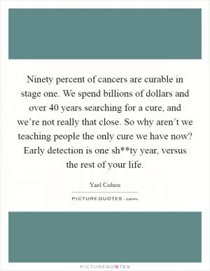 Ninety percent of cancers are curable in stage one. We spend billions of dollars and over 40 years searching for a cure, and we’re not really that close. So why aren’t we teaching people the only cure we have now? Early detection is one sh**ty year, versus the rest of your life Picture Quote #1