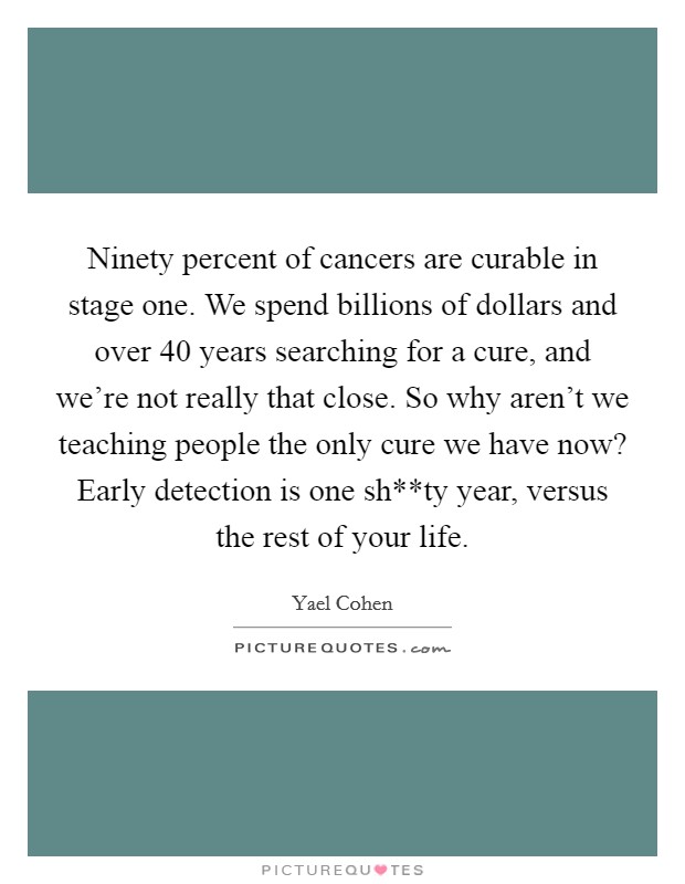 Ninety percent of cancers are curable in stage one. We spend billions of dollars and over 40 years searching for a cure, and we're not really that close. So why aren't we teaching people the only cure we have now? Early detection is one sh**ty year, versus the rest of your life Picture Quote #1
