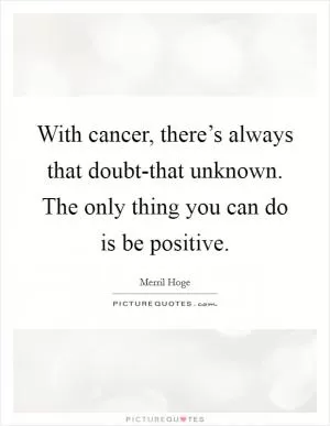 With cancer, there’s always that doubt-that unknown. The only thing you can do is be positive Picture Quote #1