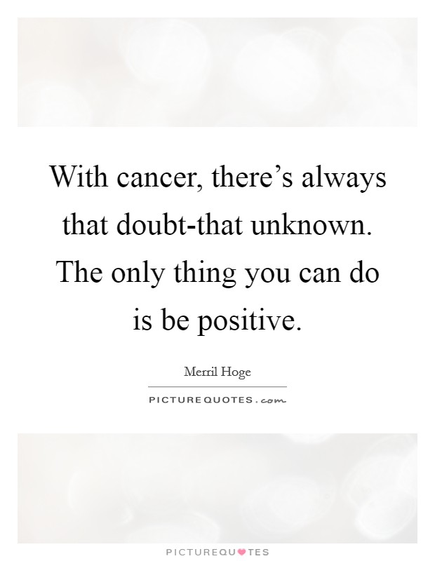 With cancer, there's always that doubt-that unknown. The only thing you can do is be positive Picture Quote #1