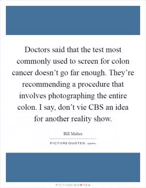 Doctors said that the test most commonly used to screen for colon cancer doesn’t go far enough. They’re recommending a procedure that involves photographing the entire colon. I say, don’t vie CBS an idea for another reality show Picture Quote #1