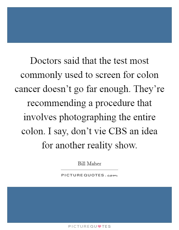 Doctors said that the test most commonly used to screen for colon cancer doesn't go far enough. They're recommending a procedure that involves photographing the entire colon. I say, don't vie CBS an idea for another reality show Picture Quote #1