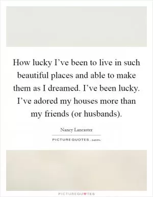 How lucky I’ve been to live in such beautiful places and able to make them as I dreamed. I’ve been lucky. I’ve adored my houses more than my friends (or husbands) Picture Quote #1