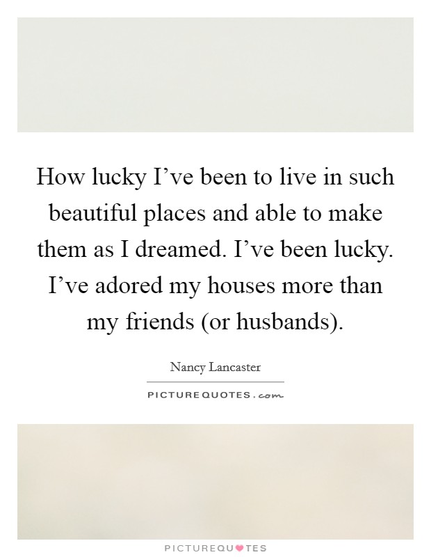 How lucky I've been to live in such beautiful places and able to make them as I dreamed. I've been lucky. I've adored my houses more than my friends (or husbands) Picture Quote #1