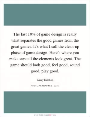 The last 10% of game design is really what separates the good games from the great games. It’s what I call the clean-up phase of game design. Here’s where you make sure all the elements look great. The game should look good, feel good, sound good, play good Picture Quote #1