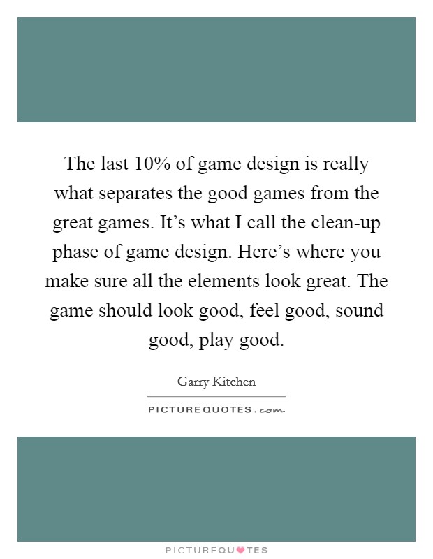 The last 10% of game design is really what separates the good games from the great games. It's what I call the clean-up phase of game design. Here's where you make sure all the elements look great. The game should look good, feel good, sound good, play good Picture Quote #1