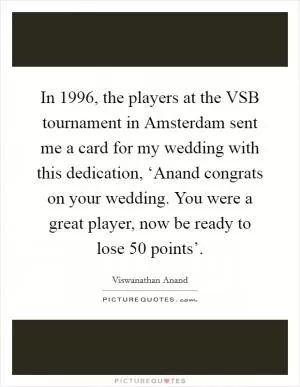 In 1996, the players at the VSB tournament in Amsterdam sent me a card for my wedding with this dedication, ‘Anand congrats on your wedding. You were a great player, now be ready to lose 50 points’ Picture Quote #1