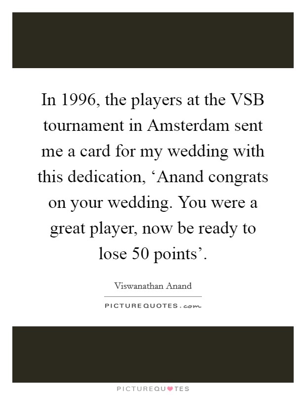 In 1996, the players at the VSB tournament in Amsterdam sent me a card for my wedding with this dedication, ‘Anand congrats on your wedding. You were a great player, now be ready to lose 50 points' Picture Quote #1