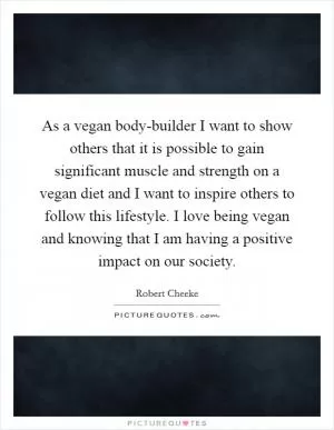 As a vegan body-builder I want to show others that it is possible to gain significant muscle and strength on a vegan diet and I want to inspire others to follow this lifestyle. I love being vegan and knowing that I am having a positive impact on our society Picture Quote #1