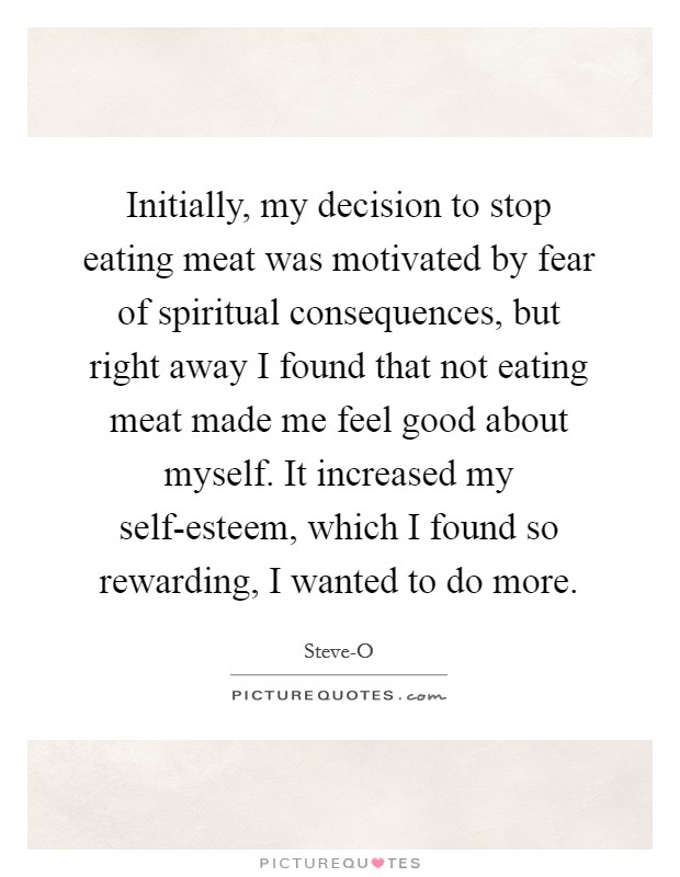 Initially, my decision to stop eating meat was motivated by fear of spiritual consequences, but right away I found that not eating meat made me feel good about myself. It increased my self-esteem, which I found so rewarding, I wanted to do more Picture Quote #1
