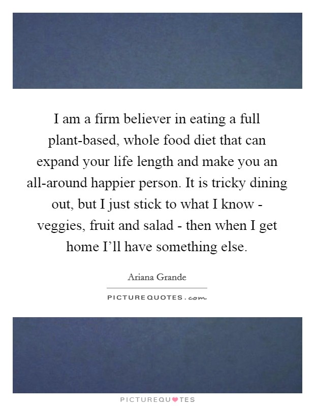 I am a firm believer in eating a full plant-based, whole food diet that can expand your life length and make you an all-around happier person. It is tricky dining out, but I just stick to what I know - veggies, fruit and salad - then when I get home I'll have something else Picture Quote #1