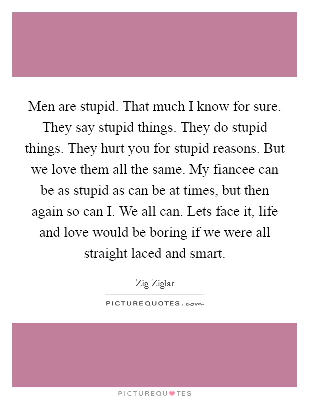 Men are stupid. That much I know for sure. They say stupid things. They do stupid things. They hurt you for stupid reasons. But we love them all the same. My fiancee can be as stupid as can be at times, but then again so can I. We all can. Lets face it, life and love would be boring if we were all straight laced and smart Picture Quote #1