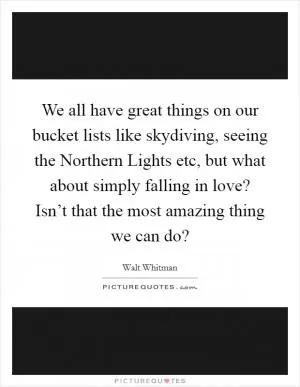 We all have great things on our bucket lists like skydiving, seeing the Northern Lights etc, but what about simply falling in love? Isn’t that the most amazing thing we can do? Picture Quote #1