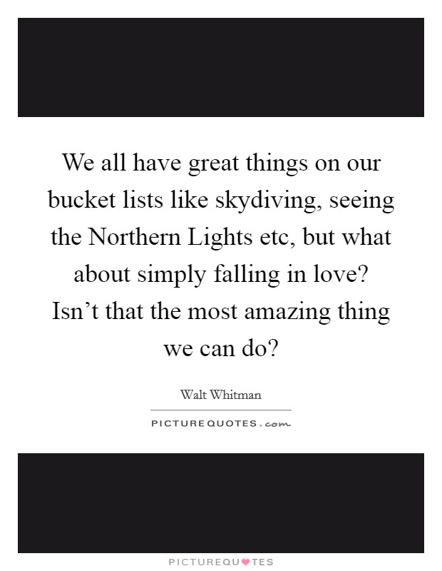 We all have great things on our bucket lists like skydiving, seeing the Northern Lights etc, but what about simply falling in love? Isn't that the most amazing thing we can do? Picture Quote #1