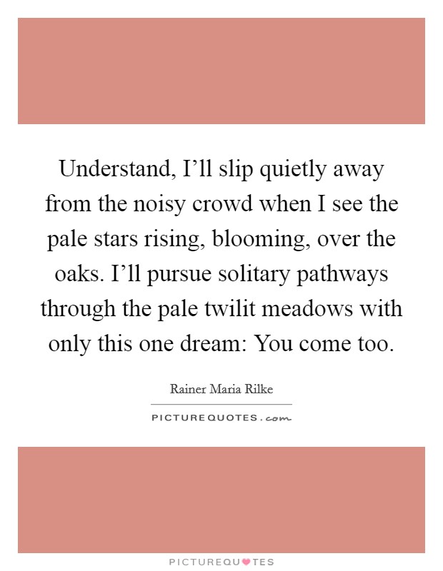 Understand, I'll slip quietly away from the noisy crowd when I see the pale stars rising, blooming, over the oaks. I'll pursue solitary pathways through the pale twilit meadows with only this one dream: You come too Picture Quote #1