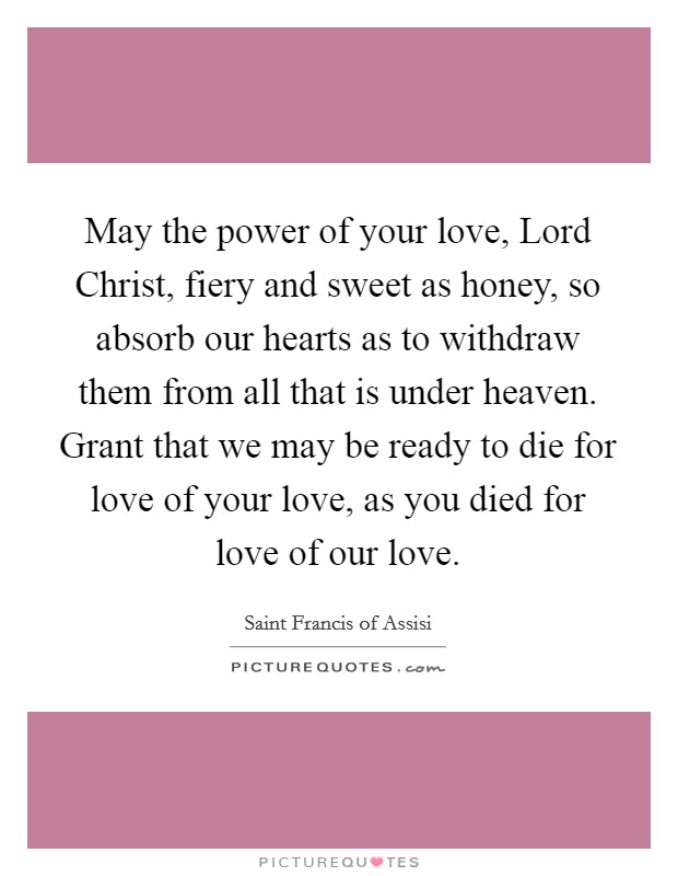 May the power of your love, Lord Christ, fiery and sweet as honey, so absorb our hearts as to withdraw them from all that is under heaven. Grant that we may be ready to die for love of your love, as you died for love of our love Picture Quote #1