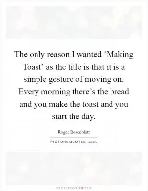 The only reason I wanted ‘Making Toast’ as the title is that it is a simple gesture of moving on. Every morning there’s the bread and you make the toast and you start the day Picture Quote #1
