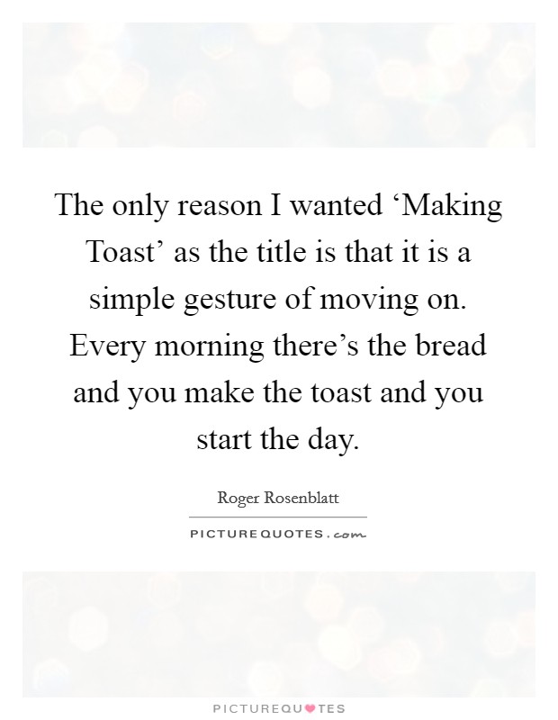 The only reason I wanted ‘Making Toast' as the title is that it is a simple gesture of moving on. Every morning there's the bread and you make the toast and you start the day Picture Quote #1