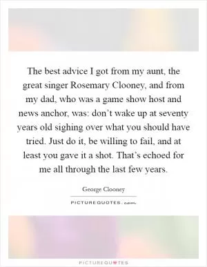 The best advice I got from my aunt, the great singer Rosemary Clooney, and from my dad, who was a game show host and news anchor, was: don’t wake up at seventy years old sighing over what you should have tried. Just do it, be willing to fail, and at least you gave it a shot. That’s echoed for me all through the last few years Picture Quote #1