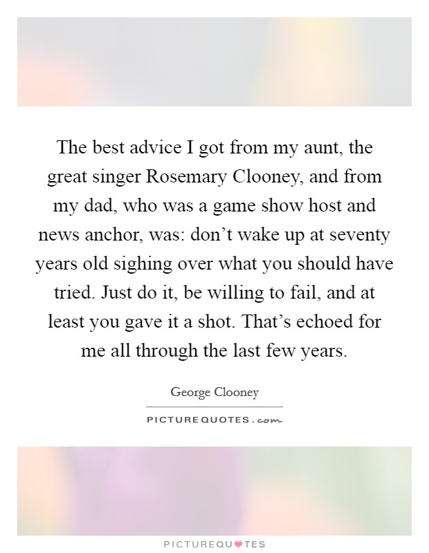 The best advice I got from my aunt, the great singer Rosemary Clooney, and from my dad, who was a game show host and news anchor, was: don't wake up at seventy years old sighing over what you should have tried. Just do it, be willing to fail, and at least you gave it a shot. That's echoed for me all through the last few years Picture Quote #1