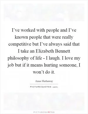 I’ve worked with people and I’ve known people that were really competitive but I’ve always said that I take an Elizabeth Bennett philosophy of life - I laugh. I love my job but if it means hurting someone, I won’t do it Picture Quote #1