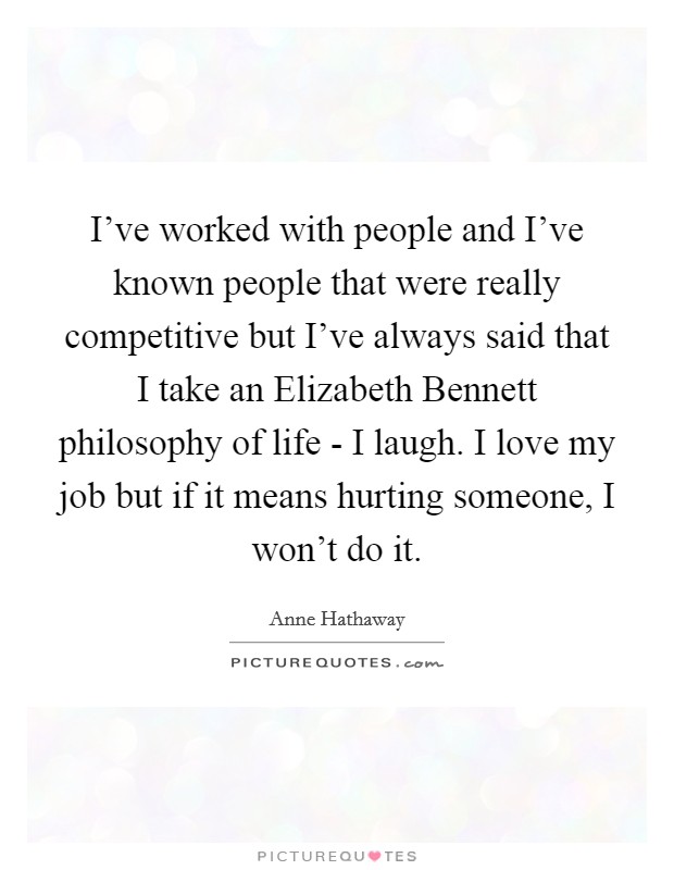 I've worked with people and I've known people that were really competitive but I've always said that I take an Elizabeth Bennett philosophy of life - I laugh. I love my job but if it means hurting someone, I won't do it Picture Quote #1