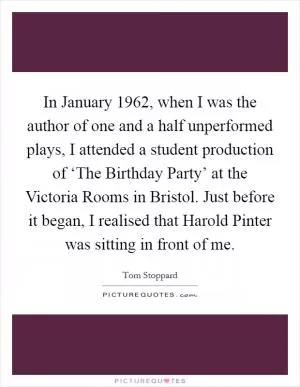 In January 1962, when I was the author of one and a half unperformed plays, I attended a student production of ‘The Birthday Party’ at the Victoria Rooms in Bristol. Just before it began, I realised that Harold Pinter was sitting in front of me Picture Quote #1