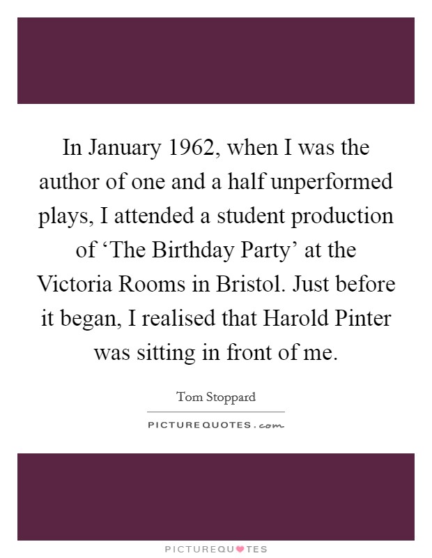 In January 1962, when I was the author of one and a half unperformed plays, I attended a student production of ‘The Birthday Party' at the Victoria Rooms in Bristol. Just before it began, I realised that Harold Pinter was sitting in front of me Picture Quote #1