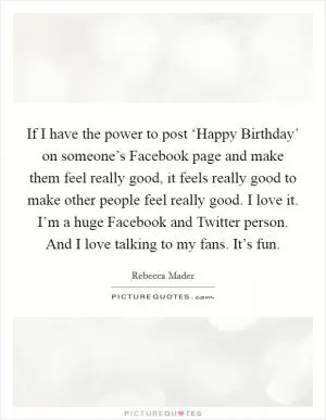 If I have the power to post ‘Happy Birthday’ on someone’s Facebook page and make them feel really good, it feels really good to make other people feel really good. I love it. I’m a huge Facebook and Twitter person. And I love talking to my fans. It’s fun Picture Quote #1