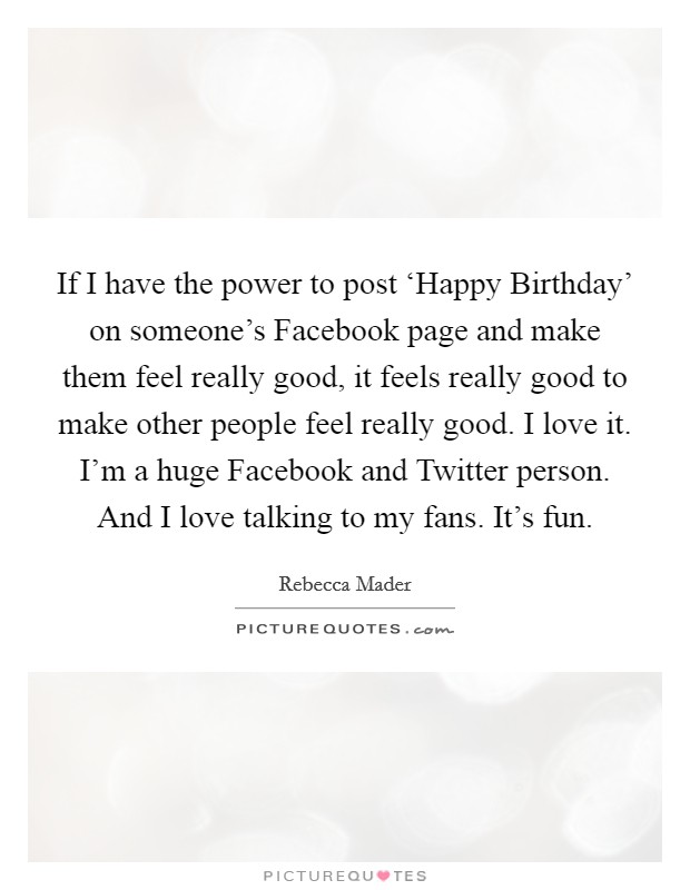 If I have the power to post ‘Happy Birthday' on someone's Facebook page and make them feel really good, it feels really good to make other people feel really good. I love it. I'm a huge Facebook and Twitter person. And I love talking to my fans. It's fun Picture Quote #1