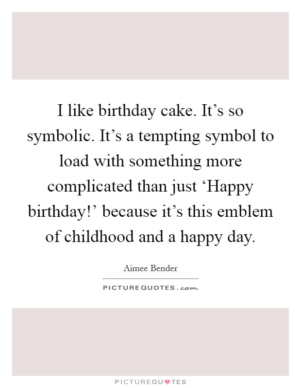 I like birthday cake. It's so symbolic. It's a tempting symbol to load with something more complicated than just ‘Happy birthday!' because it's this emblem of childhood and a happy day Picture Quote #1