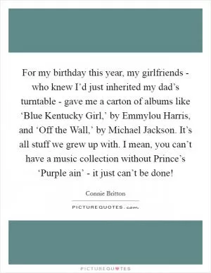 For my birthday this year, my girlfriends - who knew I’d just inherited my dad’s turntable - gave me a carton of albums like ‘Blue Kentucky Girl,’ by Emmylou Harris, and ‘Off the Wall,’ by Michael Jackson. It’s all stuff we grew up with. I mean, you can’t have a music collection without Prince’s ‘Purple ain’ - it just can’t be done! Picture Quote #1