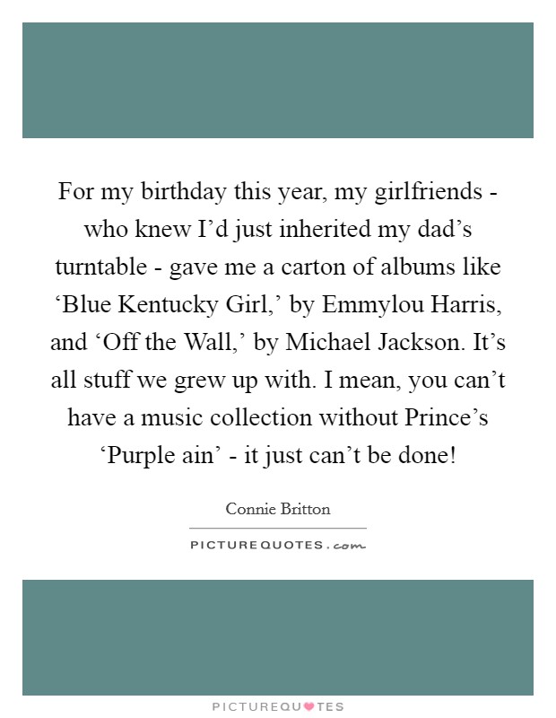 For my birthday this year, my girlfriends - who knew I'd just inherited my dad's turntable - gave me a carton of albums like ‘Blue Kentucky Girl,' by Emmylou Harris, and ‘Off the Wall,' by Michael Jackson. It's all stuff we grew up with. I mean, you can't have a music collection without Prince's ‘Purple ain' - it just can't be done! Picture Quote #1