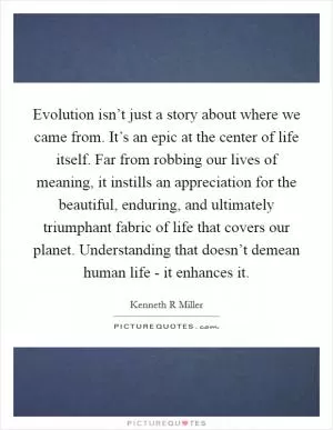 Evolution isn’t just a story about where we came from. It’s an epic at the center of life itself. Far from robbing our lives of meaning, it instills an appreciation for the beautiful, enduring, and ultimately triumphant fabric of life that covers our planet. Understanding that doesn’t demean human life - it enhances it Picture Quote #1