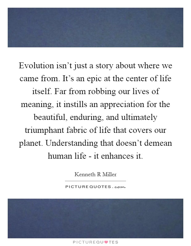 Evolution isn't just a story about where we came from. It's an epic at the center of life itself. Far from robbing our lives of meaning, it instills an appreciation for the beautiful, enduring, and ultimately triumphant fabric of life that covers our planet. Understanding that doesn't demean human life - it enhances it Picture Quote #1