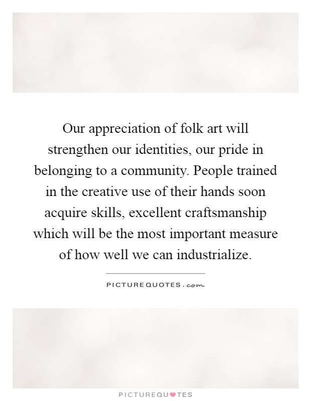 Our appreciation of folk art will strengthen our identities, our pride in belonging to a community. People trained in the creative use of their hands soon acquire skills, excellent craftsmanship which will be the most important measure of how well we can industrialize Picture Quote #1