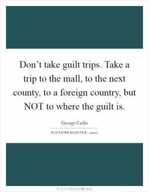 Don’t take guilt trips. Take a trip to the mall, to the next county, to a foreign country, but NOT to where the guilt is Picture Quote #1