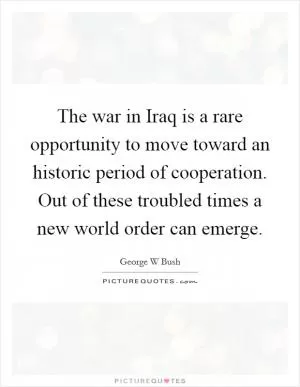 The war in Iraq is a rare opportunity to move toward an historic period of cooperation. Out of these troubled times a new world order can emerge Picture Quote #1