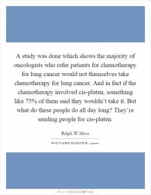 A study was done which shows the majority of oncologists who refer patients for chemotherapy for lung cancer would not themselves take chemotherapy for lung cancer. And in fact if the chemotherapy involved cis-platen, something like 75% of them said they wouldn’t take it. But what do these people do all day long? They’re sending people for cis-platen Picture Quote #1