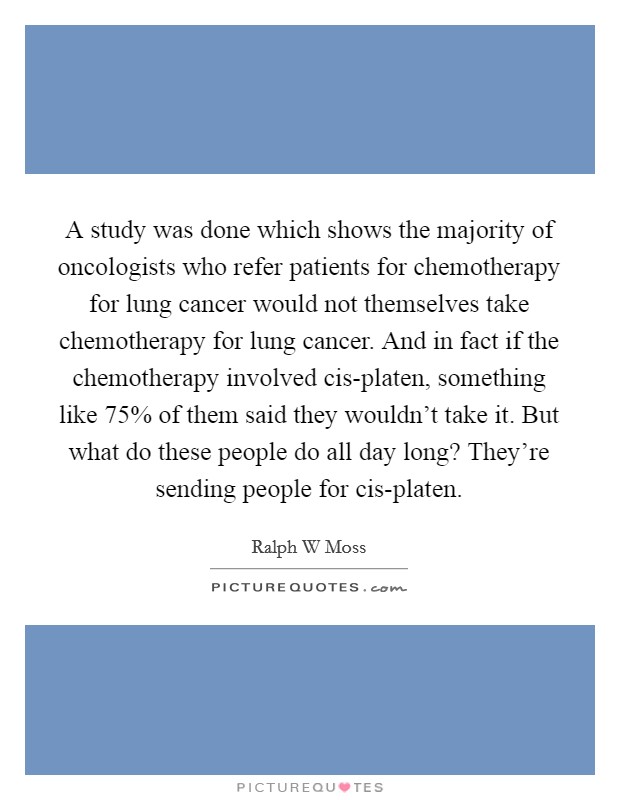 A study was done which shows the majority of oncologists who refer patients for chemotherapy for lung cancer would not themselves take chemotherapy for lung cancer. And in fact if the chemotherapy involved cis-platen, something like 75% of them said they wouldn't take it. But what do these people do all day long? They're sending people for cis-platen Picture Quote #1