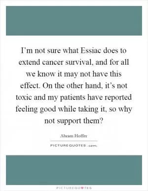 I’m not sure what Essiac does to extend cancer survival, and for all we know it may not have this effect. On the other hand, it’s not toxic and my patients have reported feeling good while taking it, so why not support them? Picture Quote #1