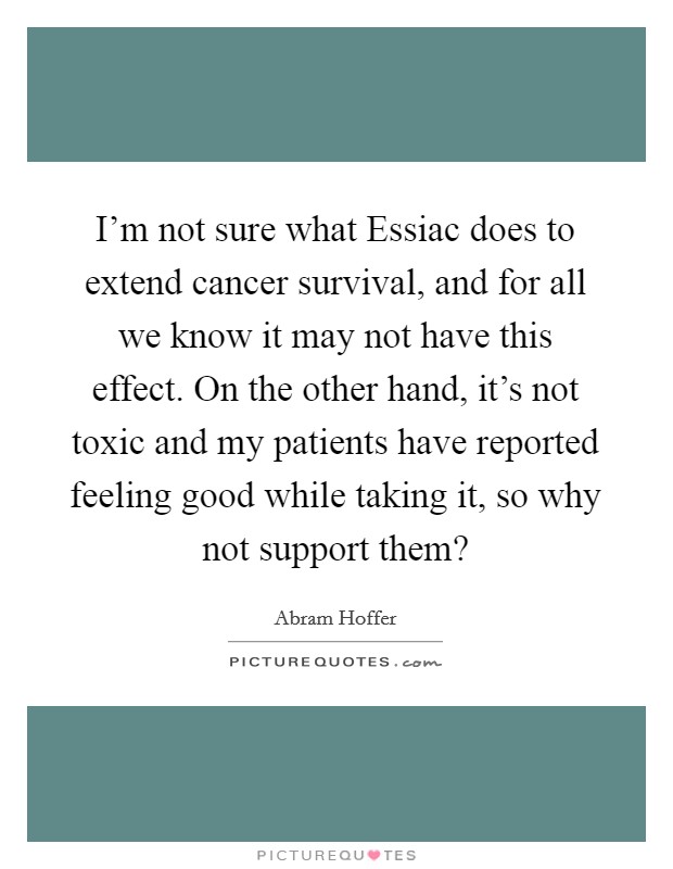 I'm not sure what Essiac does to extend cancer survival, and for all we know it may not have this effect. On the other hand, it's not toxic and my patients have reported feeling good while taking it, so why not support them? Picture Quote #1