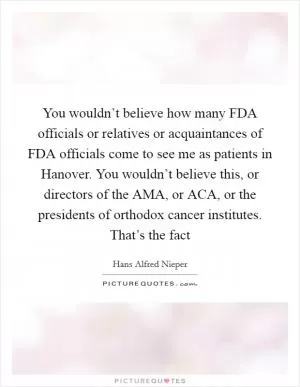 You wouldn’t believe how many FDA officials or relatives or acquaintances of FDA officials come to see me as patients in Hanover. You wouldn’t believe this, or directors of the AMA, or ACA, or the presidents of orthodox cancer institutes. That’s the fact Picture Quote #1