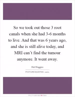 So we took out those 3 root canals when she had 3-6 months to live. And that was 6 years ago, and she is still alive today, and MRI can’t find the tumour anymore. It went away Picture Quote #1