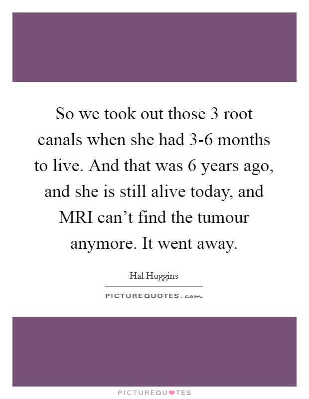 So we took out those 3 root canals when she had 3-6 months to live. And that was 6 years ago, and she is still alive today, and MRI can't find the tumour anymore. It went away Picture Quote #1