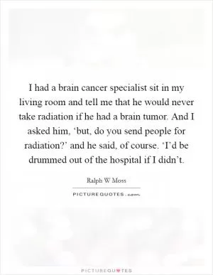 I had a brain cancer specialist sit in my living room and tell me that he would never take radiation if he had a brain tumor. And I asked him, ‘but, do you send people for radiation?’ and he said, of course. ‘I’d be drummed out of the hospital if I didn’t Picture Quote #1