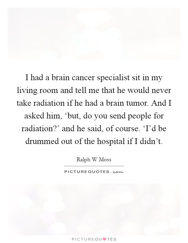 I had a brain cancer specialist sit in my living room and tell me that he would never take radiation if he had a brain tumor. And I asked him, ‘but, do you send people for radiation?' and he said, of course. ‘I'd be drummed out of the hospital if I didn't Picture Quote #1