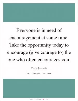 Everyone is in need of encouragement at some time. Take the opportunity today to encourage (give courage to) the one who often encourages you Picture Quote #1